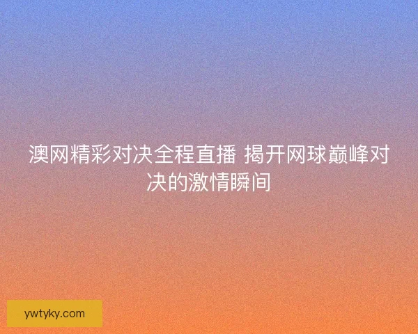 澳网精彩对决全程直播 揭开网球巅峰对决的激情瞬间
