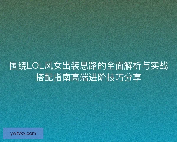 围绕LOL风女出装思路的全面解析与实战搭配指南高端进阶技巧分享