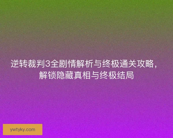 逆转裁判3全剧情解析与终极通关攻略，解锁隐藏真相与终极结局