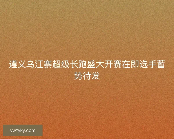 遵义乌江寨超级长跑盛大开赛在即选手蓄势待发