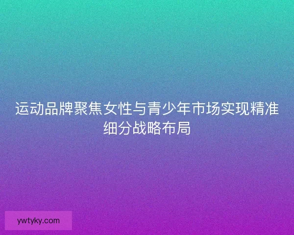 运动品牌聚焦女性与青少年市场实现精准细分战略布局