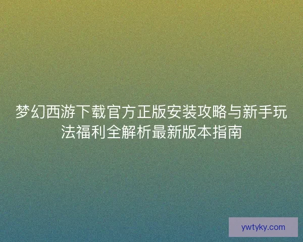 梦幻西游下载官方正版安装攻略与新手玩法福利全解析最新版本指南