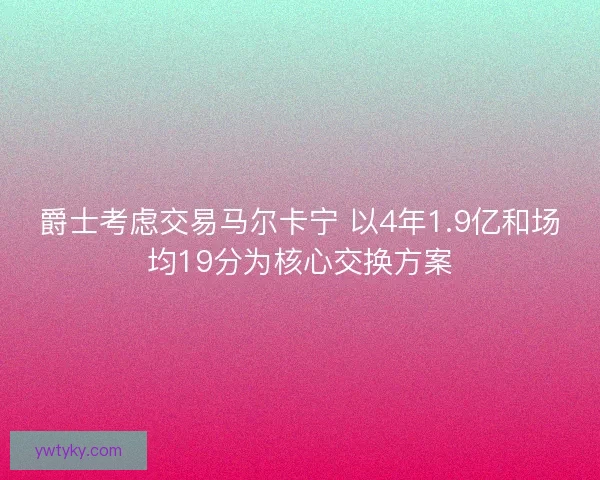 爵士考虑交易马尔卡宁 以4年1.9亿和场均19分为核心交换方案