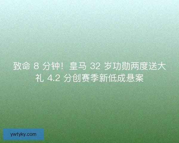致命 8 分钟！皇马 32 岁功勋两度送大礼 4.2 分创赛季新低成悬案