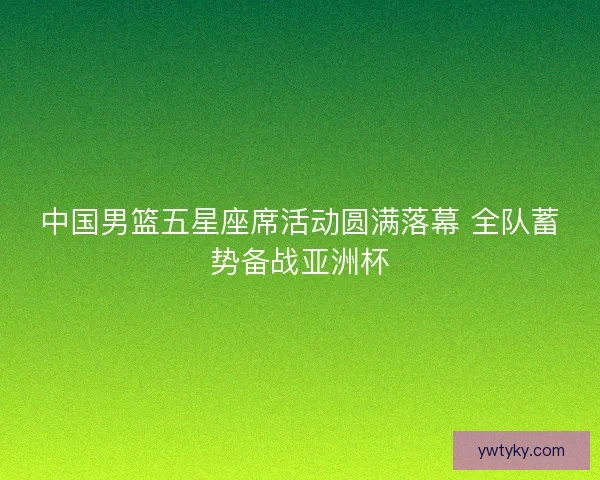 中国男篮五星座席活动圆满落幕 全队蓄势备战亚洲杯