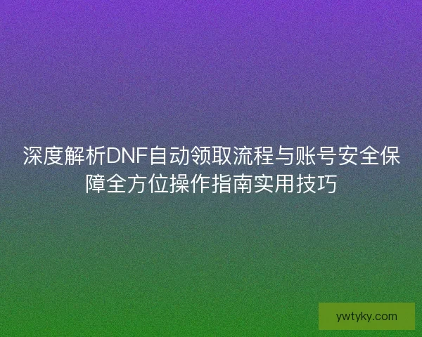 深度解析DNF自动领取流程与账号安全保障全方位操作指南实用技巧