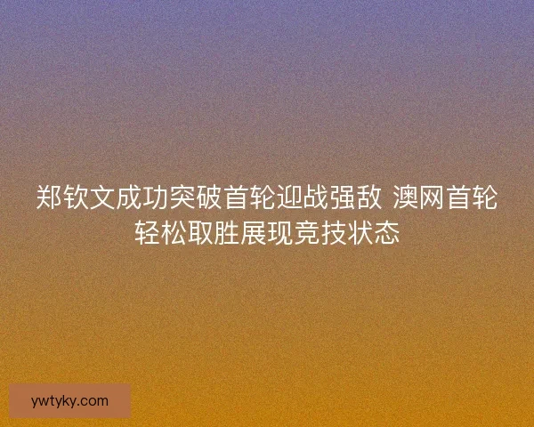 郑钦文成功突破首轮迎战强敌 澳网首轮轻松取胜展现竞技状态