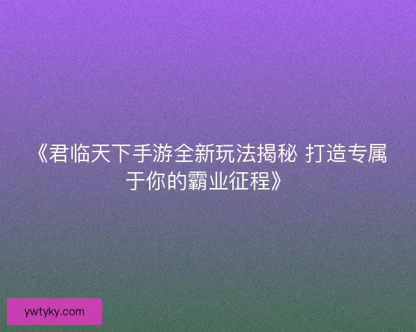 《君临天下手游全新玩法揭秘 打造专属于你的霸业征程》