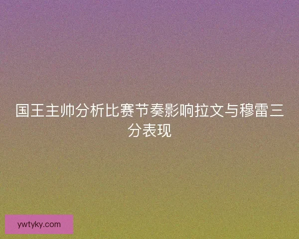 国王主帅分析比赛节奏影响拉文与穆雷三分表现