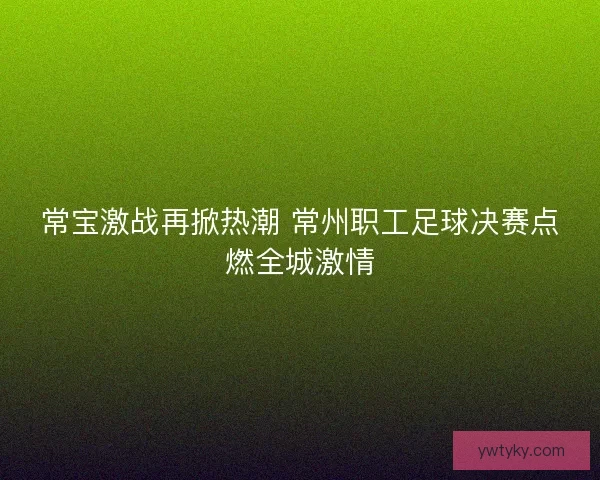 常宝激战再掀热潮 常州职工足球决赛点燃全城激情