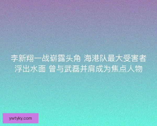 李新翔一战崭露头角 海港队最大受害者浮出水面 曾与武磊并肩成为焦点人物