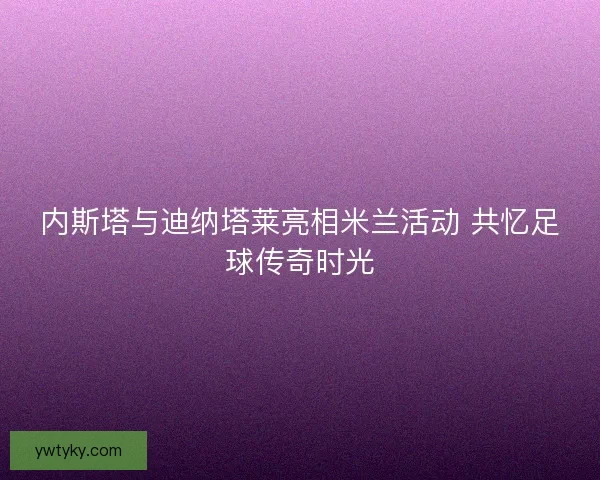 内斯塔与迪纳塔莱亮相米兰活动 共忆足球传奇时光