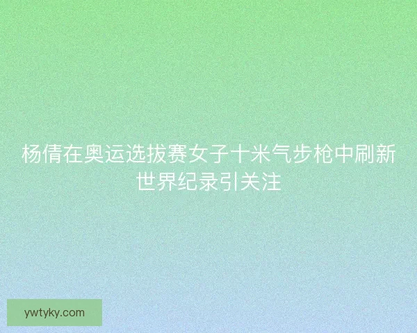 杨倩在奥运选拔赛女子十米气步枪中刷新世界纪录引关注